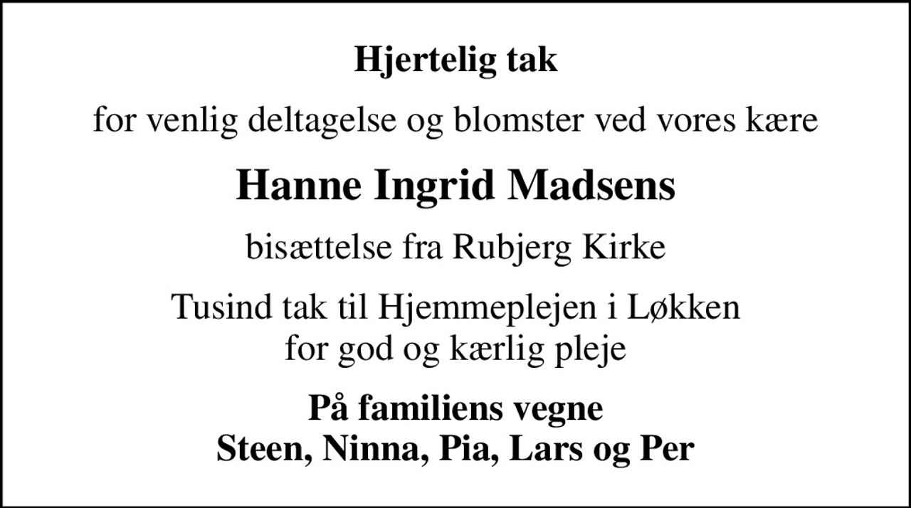 Hjertelig tak
for venlig deltagelse og blomster ved vores kære
Hanne Ingrid Madsens
bisættelse fra Rubjerg Kirke
Tusind tak til Hjemmeplejen i Løkken for god og kærlig pleje
På familiens vegne Steen, Ninna, Pia, Lars og Per
