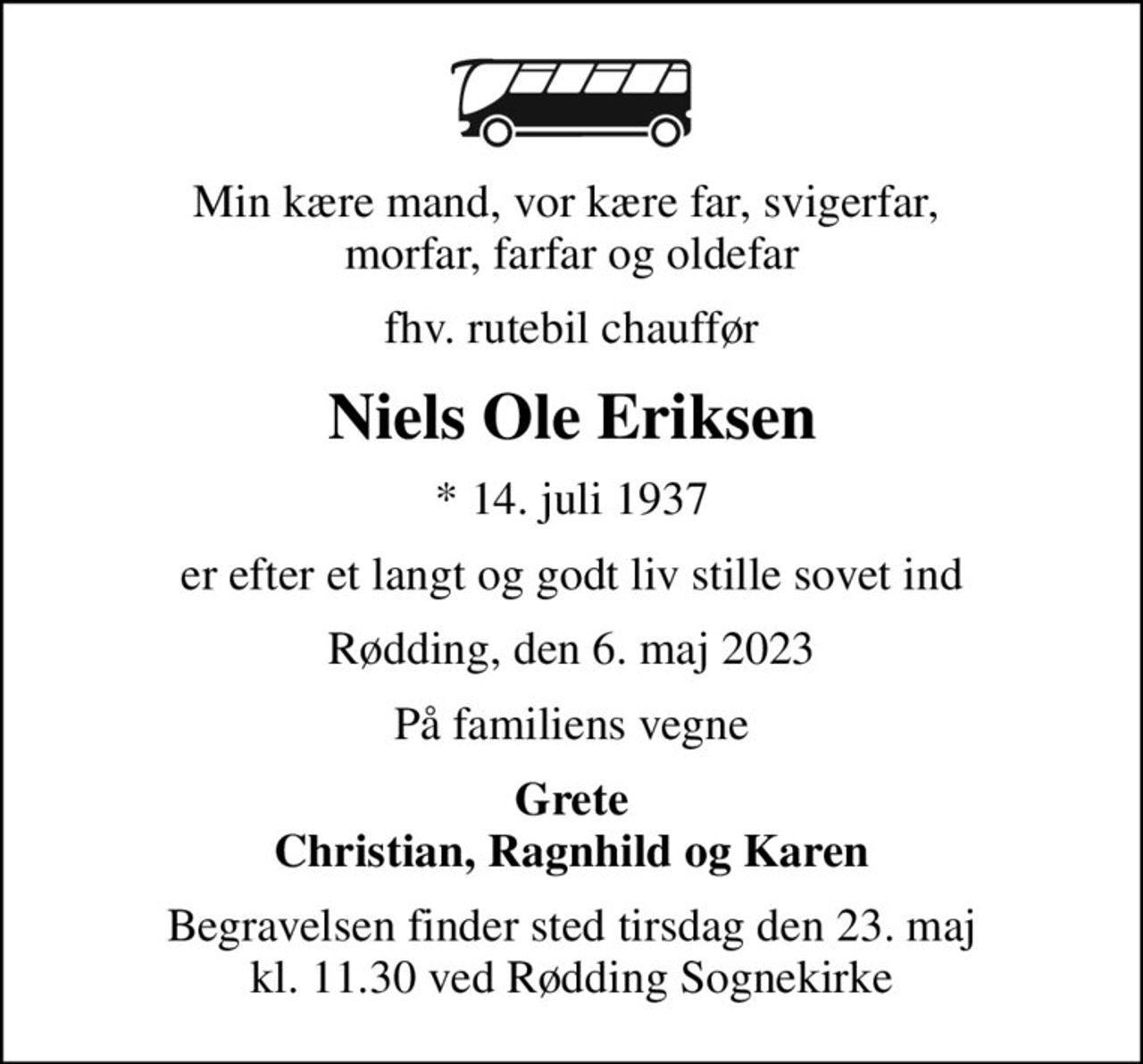 Min kære mand, vor kære far, svigerfar,  morfar, farfar og oldefar
fhv. rutebil chauffør
Niels Ole Eriksen
* 14. juli 1937
er efter et langt og godt liv stille sovet ind
Rødding, den 6. maj 2023
På familiens vegne
Grete Christian, Ragnhild og Karen
Begravelsen finder sted tirsdag den 23. maj kl. 11.30 ved Rødding Sognekirke
