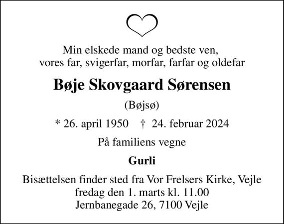 Min elskede mand og bedste ven,  vores far, svigerfar, morfar, farfar og oldefar
Bøje Skovgaard Sørensen
(Bøjsø)
* 26. april 1950    &#x271d; 24. februar 2024
På familiens vegne
Gurli
Bisættelsen finder sted fra Vor Frelsers Kirke, Vejle  fredag den 1. marts kl. 11.00  Jernbanegade 26, 7100 Vejle