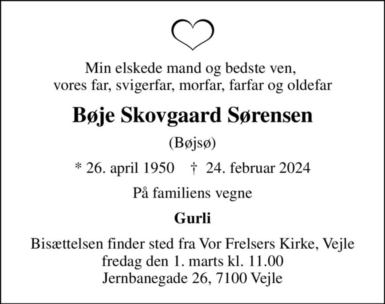 Min elskede mand og bedste ven,  vores far, svigerfar, morfar, farfar og oldefar
Bøje Skovgaard Sørensen
(Bøjsø)
* 26. april 1950    ✝ 24. februar 2024
På familiens vegne
Gurli
Bisættelsen finder sted fra Vor Frelsers Kirke, Vejle  fredag den 1. marts kl. 11.00  Jernbanegade 26, 7100 Vejle