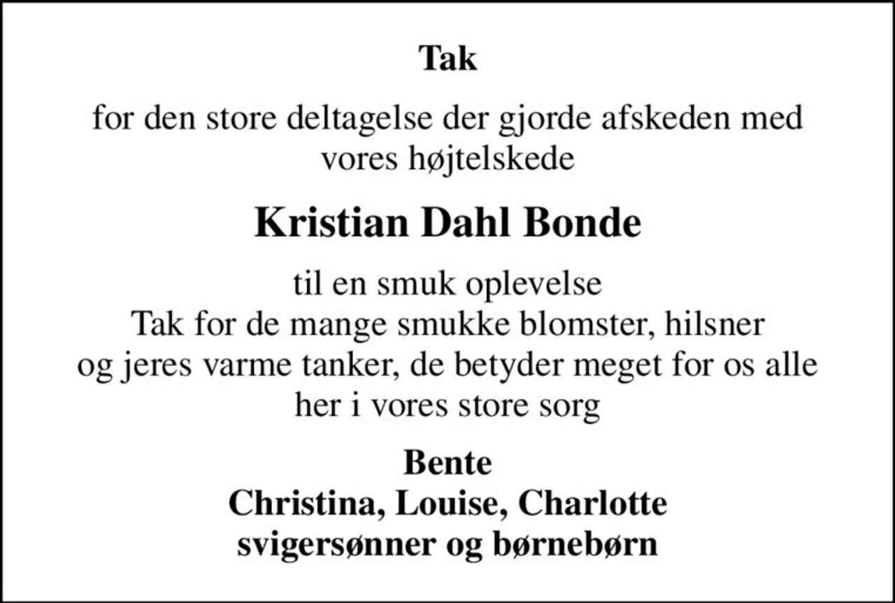 Tak
for den store deltagelse der gjorde afskeden med vores højtelskede
Kristian Dahl Bonde
til en smuk oplevelse Tak for de mange smukke blomster, hilsner og jeres varme tanker, de betyder meget for os alle her i vores store sorg
Bente Christina, Louise, Charlotte svigersønner og børnebørn