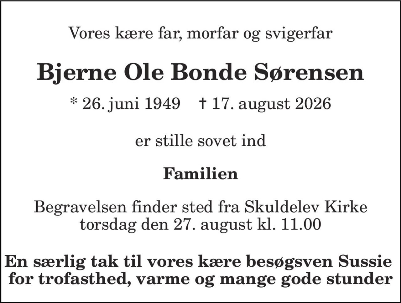Vores kære far, morfar og svigerfar 
Bjerne Ole Bonde Sørensen 
* 26. juni 1949    ✝ 17. august 2026 
er stille sovet ind 
Familien 
Begravelsen finder sted fra Skuldelev Kirke torsdag den 27. august kl. 11.00 
En særlig tak til vores kære besøgsven Sussie  for trofasthed, varme og mange gode stunder