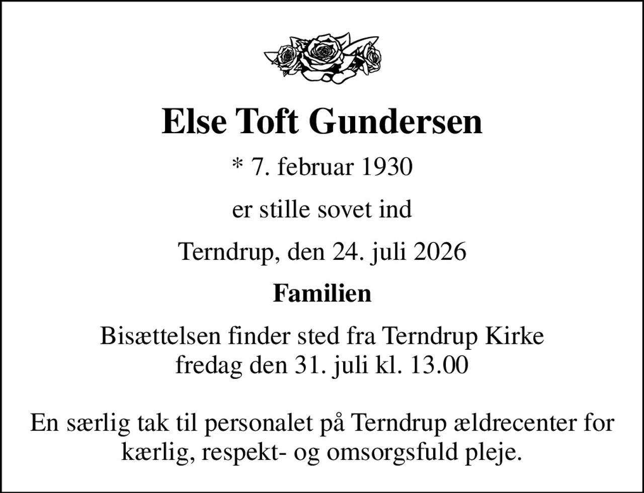 Else Toft Gundersen
* 7. februar 1930
er stille sovet ind
Terndrup, den 24. juli 2026
Familien
Bisættelsen finder sted fra Terndrup Kirke  fredag den 31. juli kl. 13.00   En særlig tak til personalet på Terndrup ældrecenter for kærlig, respekt- og omsorgsfuld pleje.