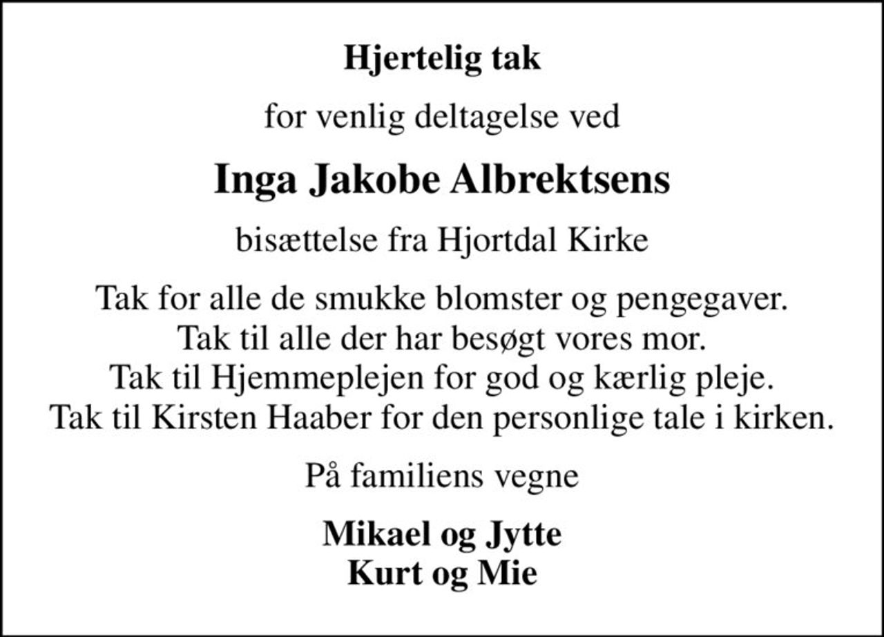 Hjertelig tak
for venlig deltagelse ved
Inga Jakobe Albrektsens
bisættelse fra Hjortdal Kirke
Tak for alle de smukke blomster og pengegaver. Tak til alle der har besøgt vores mor. Tak til Hjemmeplejen for god og kærlig pleje. Tak til Kirsten Haaber for den personlige tale i kirken.
På familiens vegne
Mikael og Jytte Kurt og Mie
