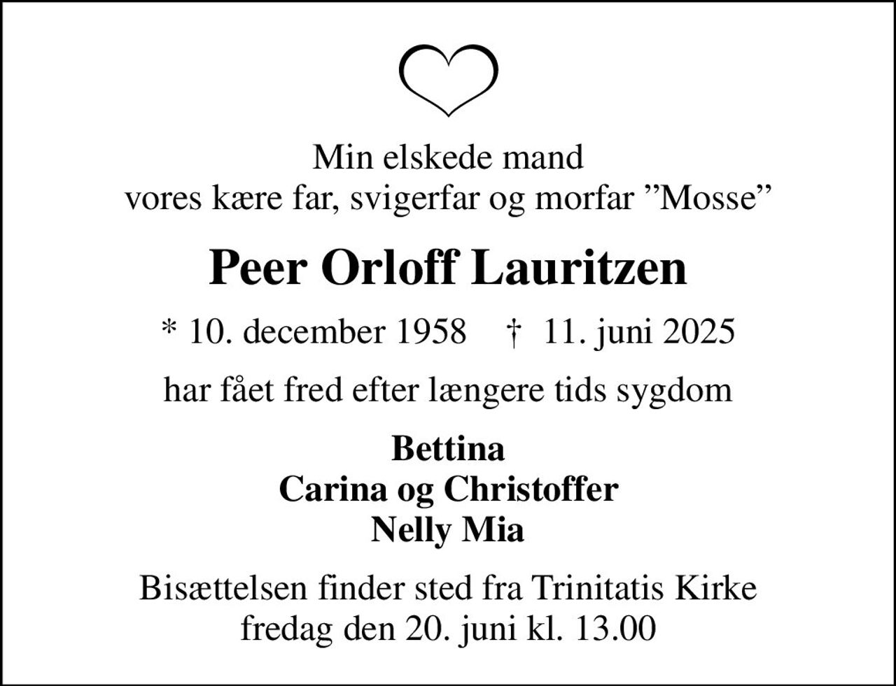 Min elskede mand vores kære far, svigerfar og morfar Mosse
Peer Orloff Lauritzen
* 10. december 1958    ✝ 11. juni 2025
har fået fred efter længere tids sygdom
Bettina Carina og Christoffer Nelly Mia
Bisættelsen finder sted fra Trinitatis Kirke  fredag den 20. juni kl. 13.00