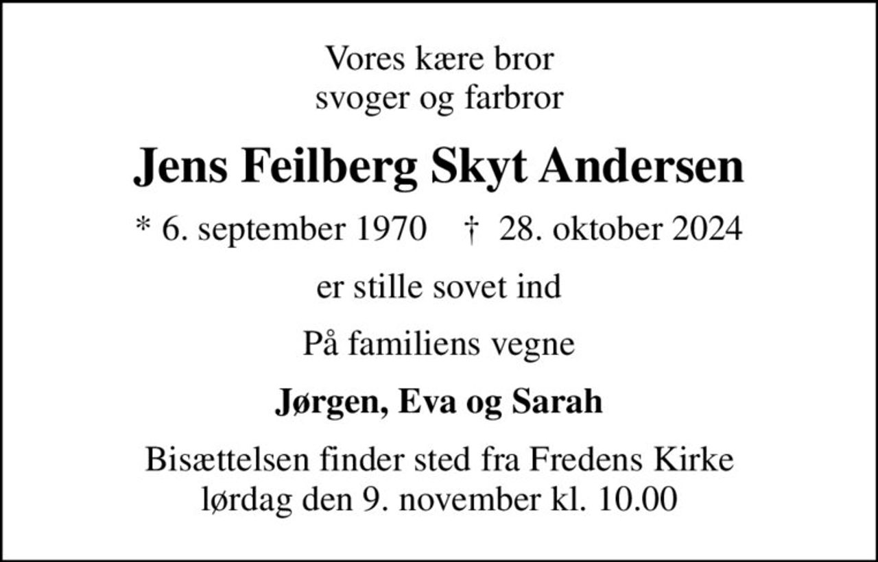 Vores kære bror svoger og farbror
Jens Feilberg Skyt Andersen
* 6. september 1970    ✝ 28. oktober 2024
er stille sovet ind
På familiens vegne
Jørgen, Eva og Sarah
Bisættelsen finder sted fra Fredens Kirke  lørdag den 9. november kl. 10.00