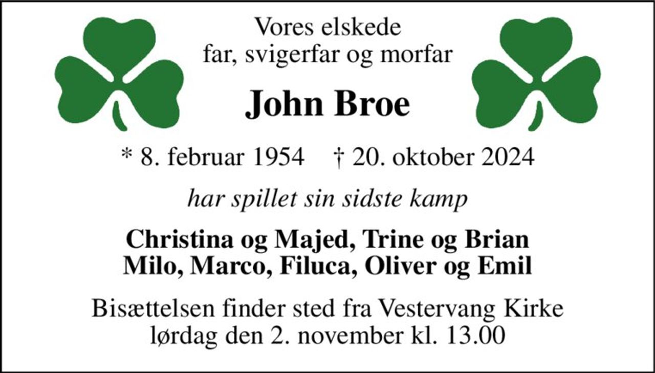 Vores elskede far, svigerfar og morfar 
John Broe 
*​ 8. februar 1954​    †​ 20. oktober 2024 
har spillet sin sidste kamp 
Christina og Majed, Trine og Brian Milo, Marco, Filuca, Oliver og Emil 
Bisættelsen​ finder sted fra Vestervang Kirke​ lørdag den 2. november​ kl. 13.00