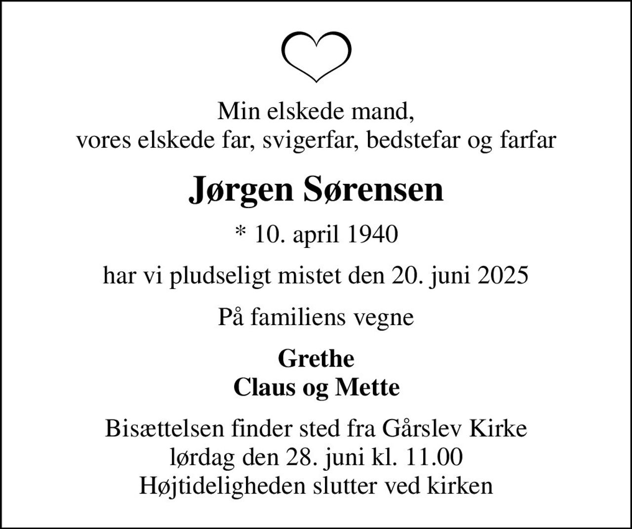 Min elskede mand, vores elskede far, svigerfar, bedstefar og farfar
Jørgen Sørensen
* 10. april 1940
har vi pludseligt mistet den 20. juni 2025
På familiens vegne
Grethe Claus og Mette
Bisættelsen finder sted fra Gårslev Kirke  lørdag den 28. juni kl. 11.00  Højtideligheden slutter ved kirken