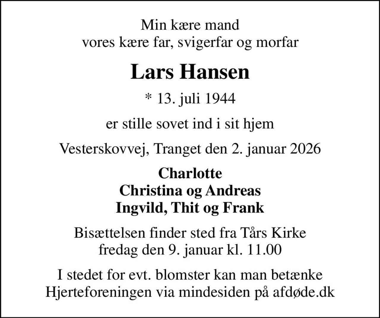 Min kære mand vores kære far, svigerfar og morfar
Lars Hansen
* 13. juli 1944
er stille sovet ind i sit hjem
Vesterskovvej, Tranget den 2. januar 2026
Charlotte Christina og Andreas Ingvild, Thit og Frank
Bisættelsen finder sted fra Tårs Kirke  fredag den 9. januar kl. 11.00 
I stedet for evt. blomster kan man betænke
					Hjerteforeningen via mindesiden på afdøde.dk