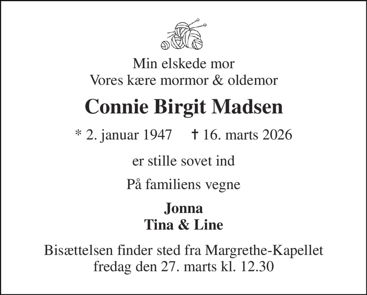 Min elskede mor Vores kære mormor & oldemor 
Connie Birgit Madsen 
* 2. januar 1947     ✝ 16. marts 2026 
er stille sovet ind 
På familiens vegne 
Jonna Tina & Line 
Bisættelsen finder sted fra Margrethe-Kapellet fredag den 27. marts kl. 12.30