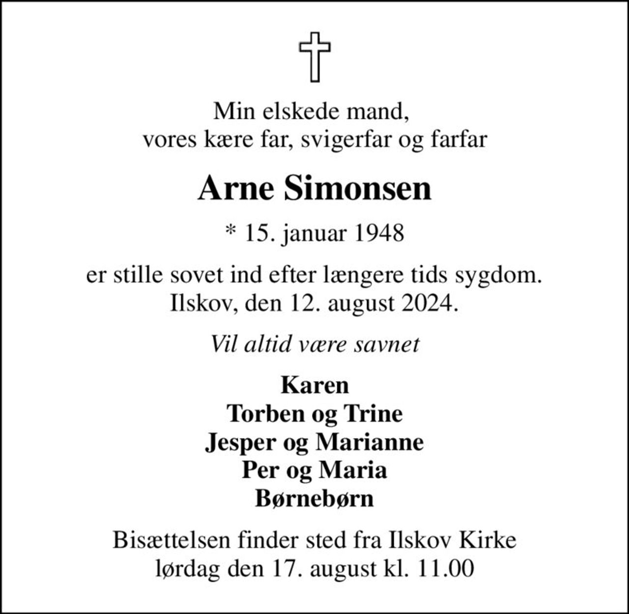 Min elskede mand,  vores kære far, svigerfar og farfar
Arne Simonsen
* 15. januar 1948
er stille sovet ind efter længere tids sygdom. Ilskov, den 12. august 2024.
Vil altid være savnet
Karen Torben og Trine Jesper og Marianne Per og Maria Børnebørn
Bisættelsen finder sted fra Ilskov Kirke  lørdag den 17. august kl. 11.00
