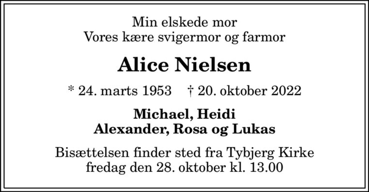 Min elskede mor Vores kære svigermor og farmor
Alice Nielsen
* 24. marts 1953    ✝ 20. oktober 2022
Michael, Heidi Alexander, Rosa og Lukas
Bisættelsen finder sted fra Tybjerg Kirke  fredag den 28. oktober kl. 13.00