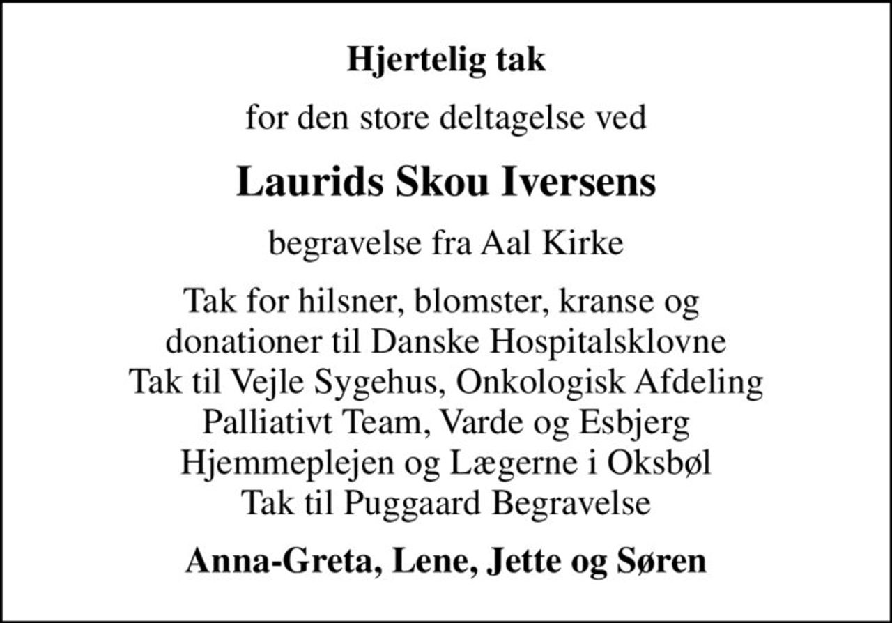 Hjertelig tak
for den store deltagelse ved
Laurids Skou Iversens
begravelse fra Aal Kirke
Tak for hilsner, blomster, kranse og  donationer til Danske Hospitalsklovne Tak til Vejle Sygehus, Onkologisk Afdeling Palliativt Team, Varde og Esbjerg Hjemmeplejen og Lægerne i Oksbøl Tak til Puggaard Begravelse
Anna-Greta, Lene, Jette og Søren