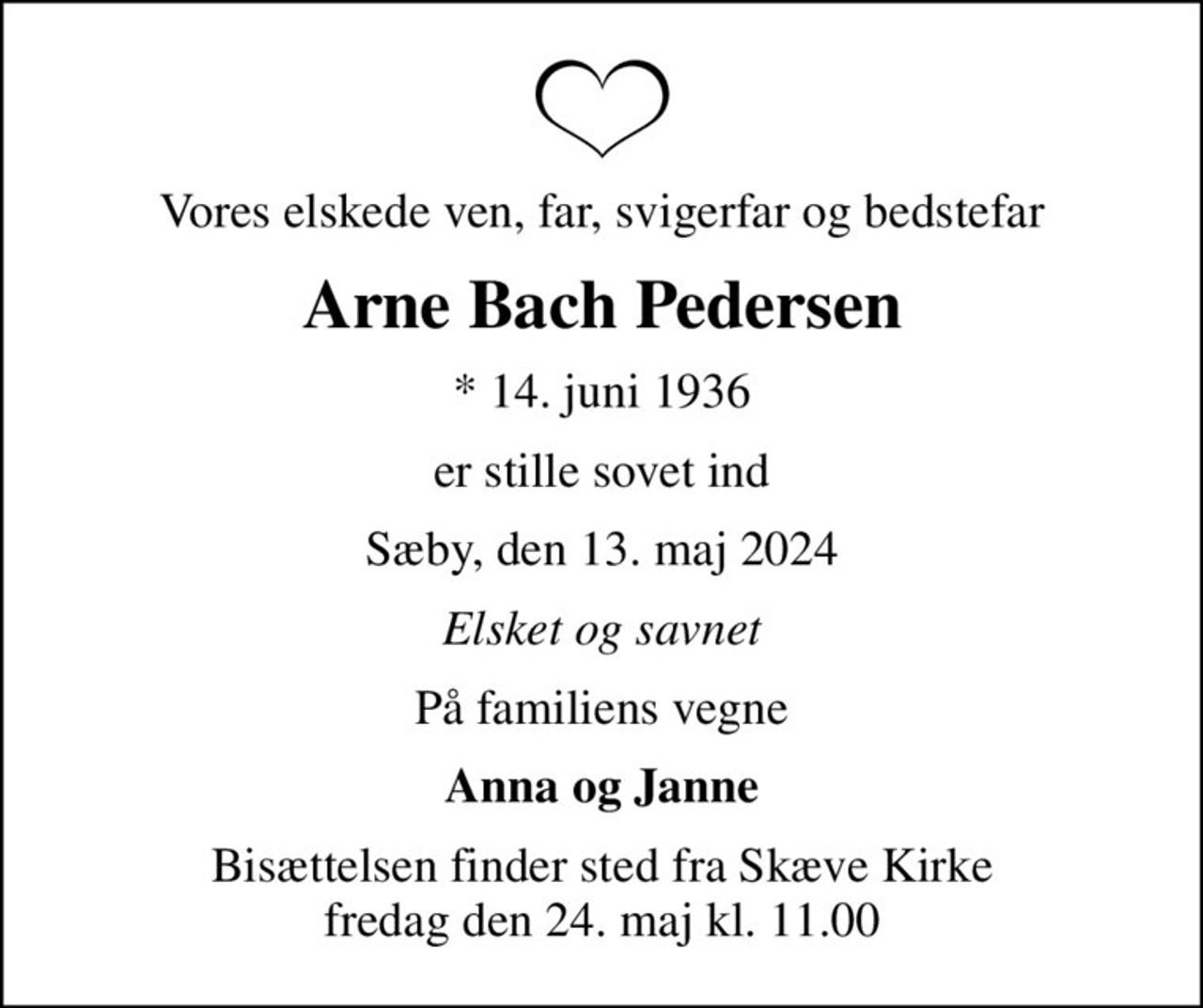 Vores elskede ven, far, svigerfar og bedstefar
Arne Bach Pedersen
* 14. juni 1936
er stille sovet ind
Sæby, den 13. maj 2024
Elsket og savnet
På familiens vegne
Anna og Janne
Bisættelsen finder sted fra Skæve Kirke  fredag den 24. maj kl. 11.00