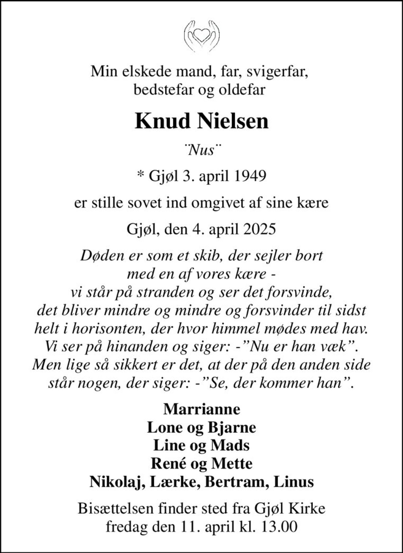 Min elskede mand, far, svigerfar,  bedstefar og oldefar 
Knud Nielsen
¨Nus¨
* Gjøl 3. april 1949
er stille sovet ind omgivet af sine kære
Gjøl, den 4. april 2025
Døden er som et skib, der sejler bort med en af vores kære - vi står på stranden og ser det forsvinde, det bliver mindre og mindre og forsvinder til sidst helt i horisonten, der hvor himmel mødes med hav. Vi ser på hinanden og siger: -Nu er han væk. Men lige så sikkert er det, at der på den anden side står nogen, der siger: -Se, der kommer han.
Marrianne Lone og Bjarne Line og Mads René og Mette Nikolaj, Lærke, Bertram, Linus
Bisættelsen finder sted fra Gjøl Kirke  fredag den 11. april kl. 13.00