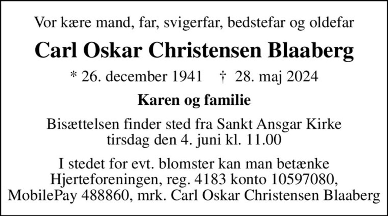 Vor kære mand, far, svigerfar, bedstefar og oldefar
Carl Oskar Christensen Blaaberg
* 26. december 1941    ✝ 28. maj 2024
Karen og familie
Bisættelsen finder sted fra Sankt Ansgar Kirke  tirsdag den 4. juni kl. 11.00 
I stedet for evt. blomster kan man betænke
					Hjerteforeningen reg.4183,konto10597080mrk. Carl Oskar Christensen
					Blaaberg
I stedet for evt. blomster kan man betænke Hjerteforeningen, reg. 4183 konto 10597080, MobilePay 488860, mrk. Carl Oskar Christensen Blaaberg