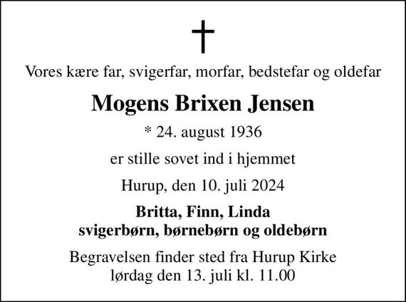 Vores kære far, svigerfar, morfar, bedstefar og oldefar
Mogens Brixen Jensen
* 24. august 1936
er stille sovet ind i hjemmet
Hurup, den 10. juli 2024
Britta, Finn, Linda svigerbørn, børnebørn og oldebørn
Begravelsen finder sted fra Hurup Kirke  lørdag den 13. juli kl. 11.00