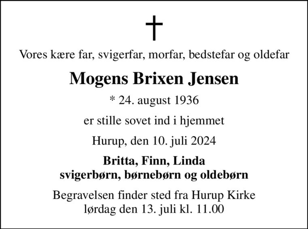 Vores kære far, svigerfar, morfar, bedstefar og oldefar
Mogens Brixen Jensen
* 24. august 1936
er stille sovet ind i hjemmet
Hurup, den 10. juli 2024
Britta, Finn, Linda svigerbørn, børnebørn og oldebørn
Begravelsen finder sted fra Hurup Kirke  lørdag den 13. juli kl. 11.00