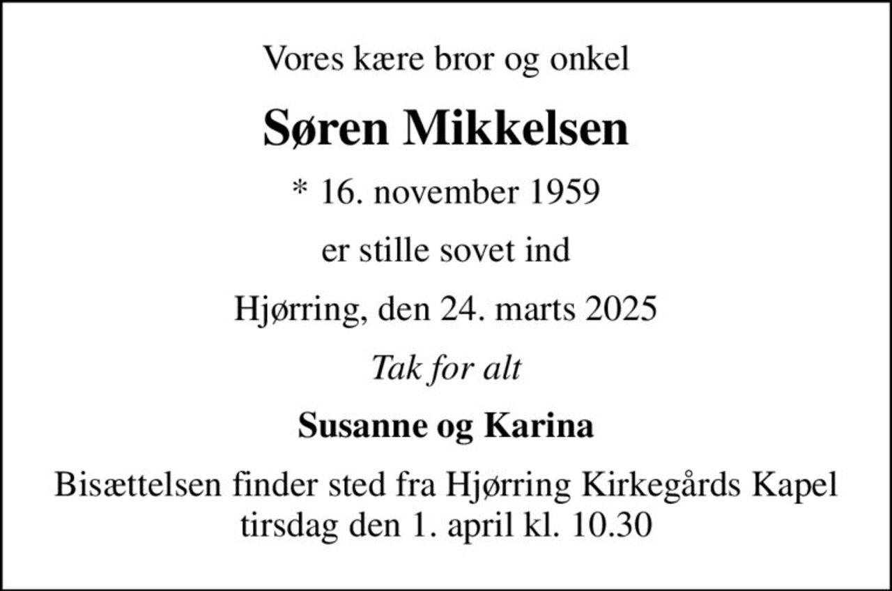 Vores kære bror og onkel
Søren Mikkelsen
* 16. november 1959
er stille sovet ind
Hjørring, den 24. marts 2025
Tak for alt
Susanne og Karina
Bisættelsen finder sted fra Hjørring Kirkegårds Kapel tirsdag den 1. april kl. 10.30