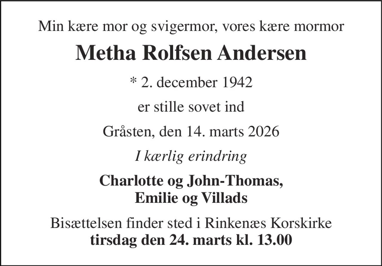 Min kære mor og svigermor, vores kære mormor 
Metha Rolfsen Andersen 
* 2. december 1942 
er stille sovet ind 
Gråsten, den 14. marts 2026 
I kærlig erindring 
Charlotte og John-Thomas, Emilie og Villads 
Bisættelsen finder sted i Rinkenæs Korskirke tirsdag den 24. marts kl. 13.00
