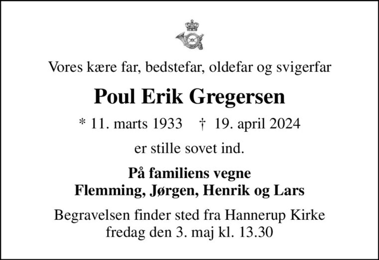 Vores kære far, bedstefar, oldefar og svigerfar
Poul Erik Gregersen
* 11. marts 1933    ✝ 19. april 2024
er stille sovet ind.
På familiens vegne Flemming, Jørgen, Henrik og Lars
Begravelsen finder sted fra Hannerup Kirke  fredag den 3. maj kl. 13.30