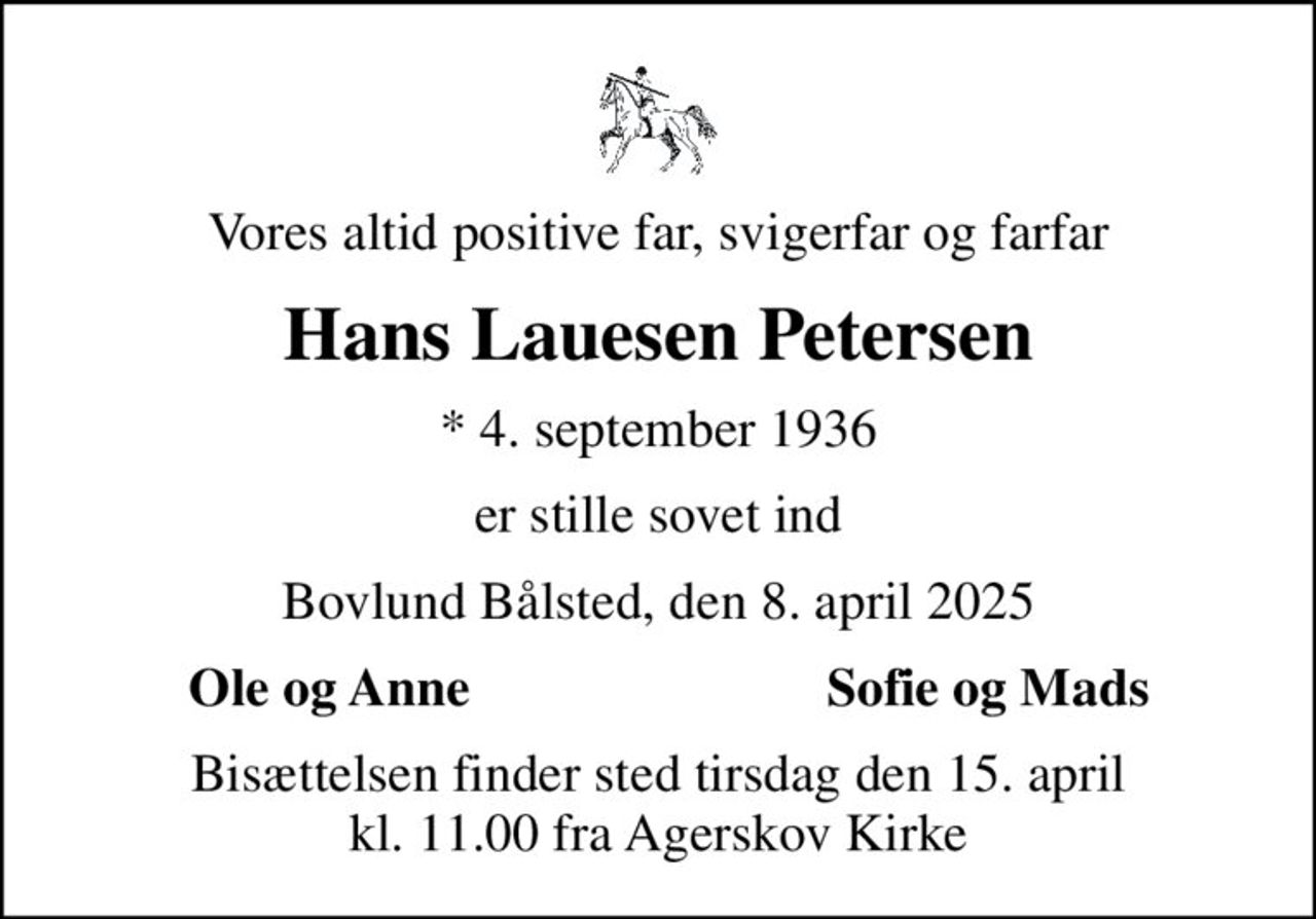 Vores altid positive far, svigerfar og farfar
Hans Lauesen Petersen
* 4. september 1936
er stille sovet ind
Bovlund Bålsted, den 8. april 2025
Ole og Anne
Sofie og Mads
Bisættelsen finder sted tirsdag den 15. april kl. 11.00 fra Agerskov Kirke