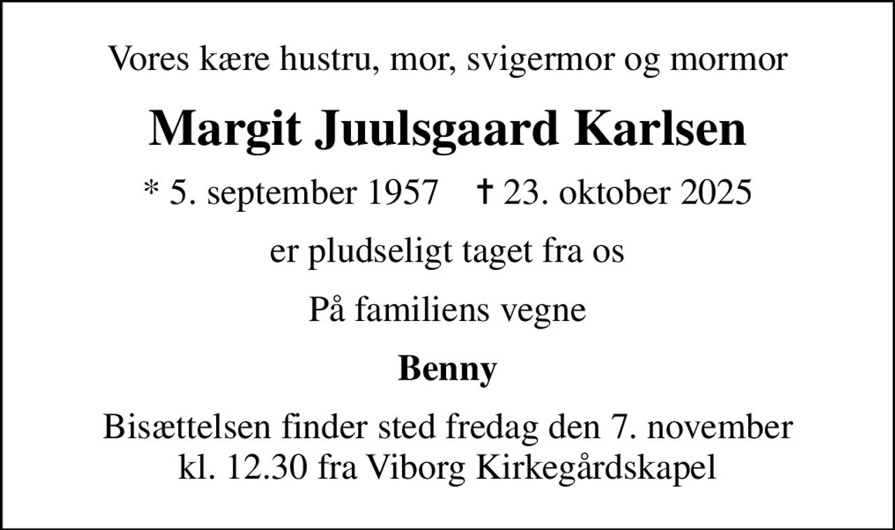 Vores kære hustru, mor, svigermor og mormor
Margit Juulsgaard Karlsen
* 5. september 1957    ✝ 23. oktober 2025
er pludseligt taget fra os
På familiens vegne
Benny
Bisættelsen finder sted fredag den 7. november kl. 12.30 fra Viborg Kirkegårdskapel