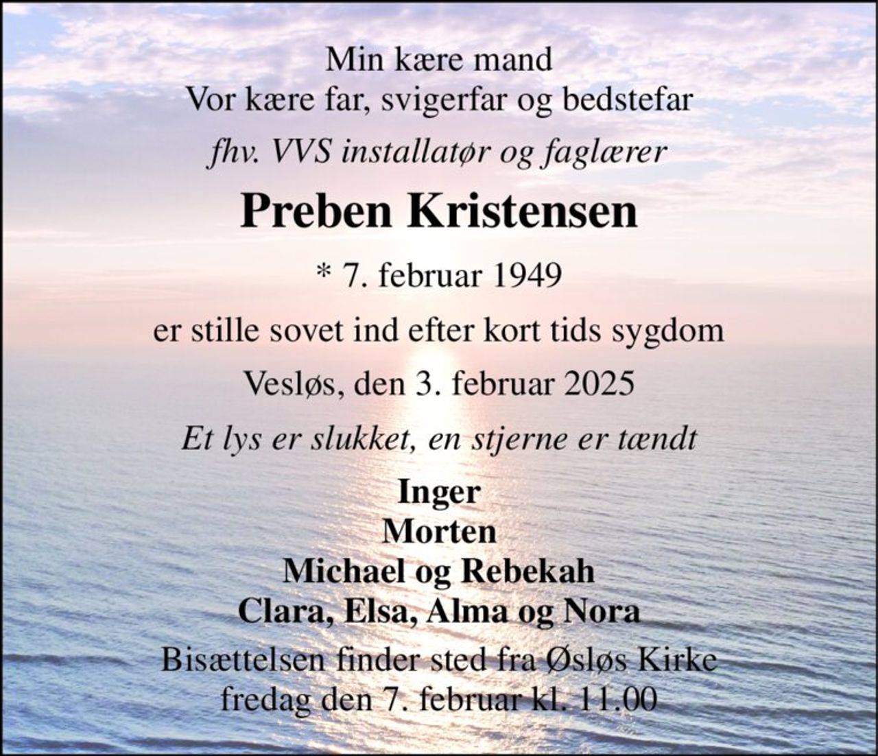 Min kære mand Vor kære far, svigerfar og bedstefar 
fhv. VVS installatør og faglærer 
Preben Kristensen 
* 7. februar 1949 
er stille sovet ind efter kort tids sygdom 
Vesløs, den 3. februar 2025 
Et lys er slukket, en stjerne er tændt 
Inger Morten Michael og Rebekah Clara, Elsa, Alma og Nora 
Bisættelsen finder sted fra Øsløs Kirke fredag den 7. februar kl. 11.00
