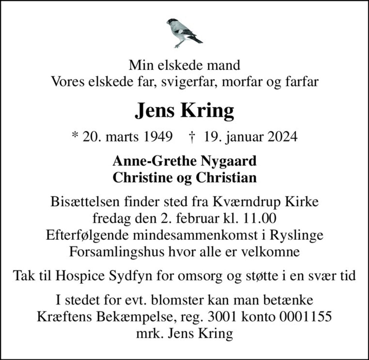 Min elskede mand Vores elskede far, svigerfar, morfar og farfar
Jens Kring
* 20. marts 1949    ✝ 19. januar 2024
Anne-Grethe Nygaard Christine og Christian
Bisættelsen finder sted fra Kværndrup Kirke  fredag den 2. februar kl. 11.00  Efterfølgende mindesammenkomst i Ryslinge Forsamlingshus hvor alle er velkomne
Tak til Hospice Sydfyn for omsorg og støtte i en svær tid
I stedet for evt. blomster kan man betænke
					Kræftens Bekæmpelse reg.3001konto0001155mrk. Jens
					Kring