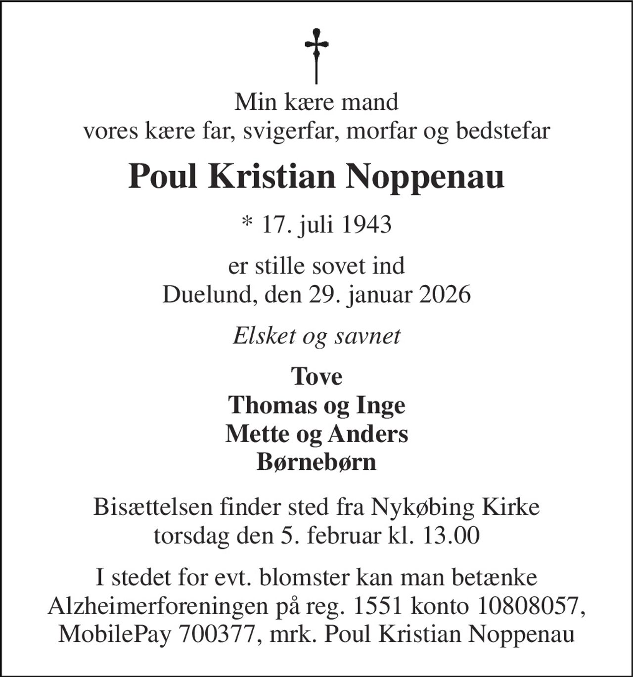 Min kære mand vores kære far, svigerfar, morfar og bedstefar 
Poul Kristian Noppenau 
*​ 17. juli 1943 
er stille sovet ind Duelund, den 29. januar 2026 
Elsket og savnet 
Tove Thomas og Inge Mette og Anders Børnebørn 
Bisættelsen​ finder sted fra Nykøbing Kirke​ torsdag den 5. februar​ kl. 13.00 
I stedet for evt. blomster kan man betænke Alzheimerforeningen på reg. 1551 konto 10808057, MobilePay 700377, mrk. Poul Kristian Noppenau
