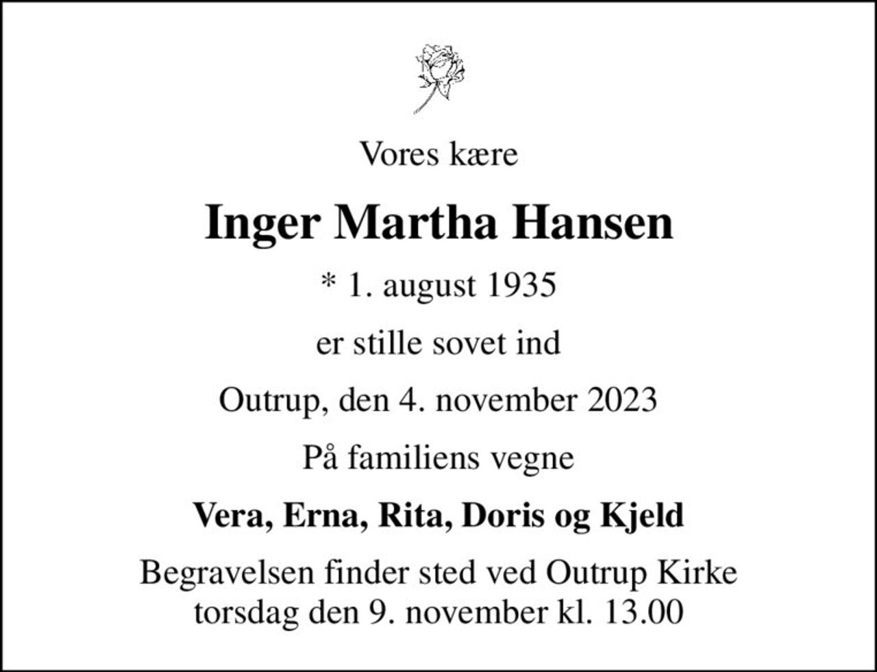 Vores kære
Inger Martha Hansen
* 1. august 1935
er stille sovet ind
Outrup, den 4. november 2023
På familiens vegne
Vera, Erna, Rita, Doris og Kjeld
Begravelsen finder sted ved Outrup Kirke  torsdag den 9. november kl. 13.00