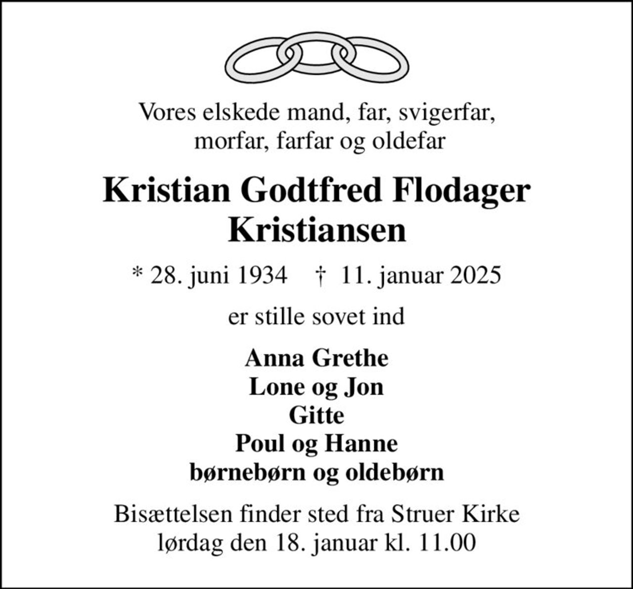 Vores elskede mand, far, svigerfar,  morfar, farfar og oldefar
Kristian Godtfred Flodager Kristiansen
* 28. juni 1934    ✝ 11. januar 2025
er stille sovet ind
Anna Grethe Lone og Jon Gitte Poul og Hanne børnebørn og oldebørn
Bisættelsen finder sted fra Struer Kirke  lørdag den 18. januar kl. 11.00