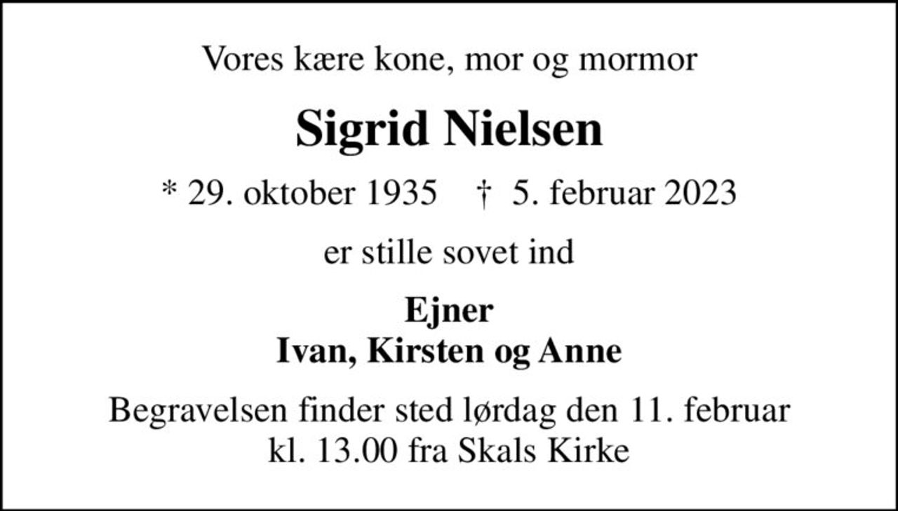 Vores kære kone, mor og mormor
Sigrid Nielsen
* 29. oktober 1935    ✝ 5. februar 2023
er stille sovet ind
Ejner Ivan, Kirsten og Anne
Begravelsen finder sted lørdag den 11. februar kl. 13.00 fra Skals Kirke
