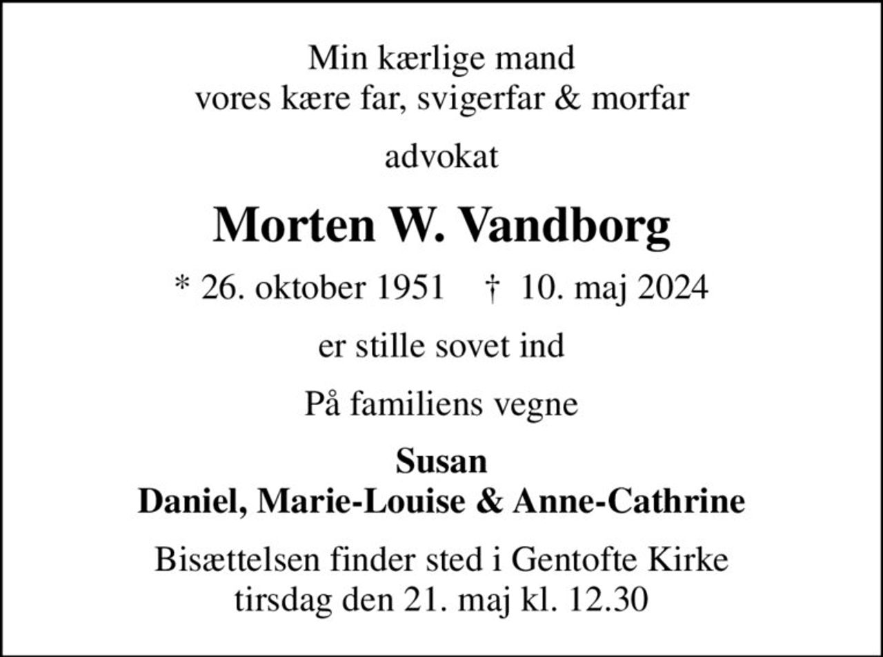 Min kærlige mand vores kære far, svigerfar & morfar
advokat
Morten W. Vandborg
* 26. oktober 1951    ✝ 10. maj 2024
er stille sovet ind
På familiens vegne
Susan Daniel, Marie-Louise & Anne-Cathrine
Bisættelsen finder sted i Gentofte Kirke  tirsdag den 21. maj kl. 12.30