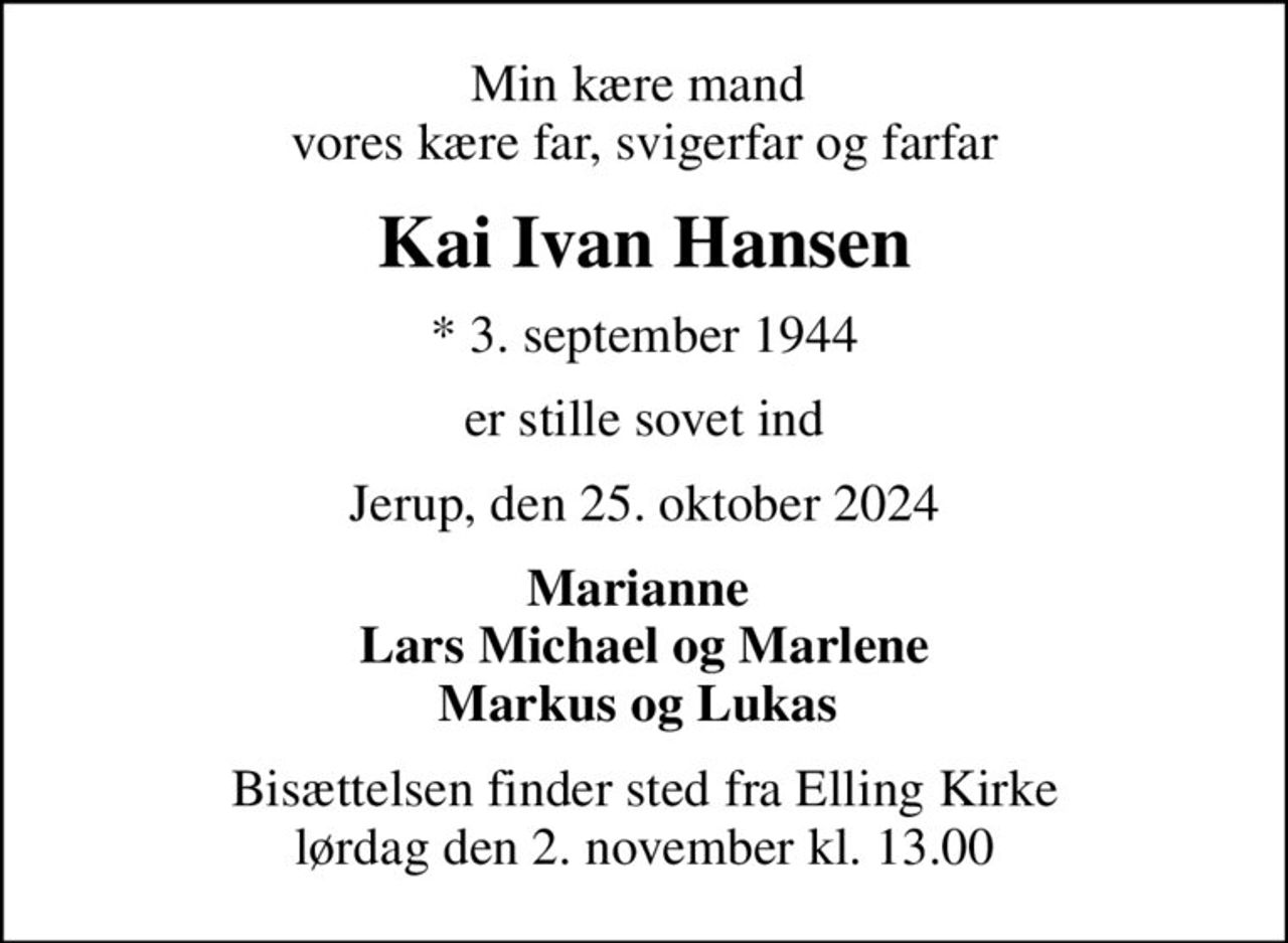 Min kære mand  vores kære far, svigerfar og farfar
Kai Ivan Hansen
* 3. september 1944
er stille sovet ind
Jerup, den 25. oktober 2024
Marianne  Lars Michael og Marlene Markus og Lukas 
Bisættelsen finder sted fra Elling Kirke  lørdag den 2. november kl. 13.00