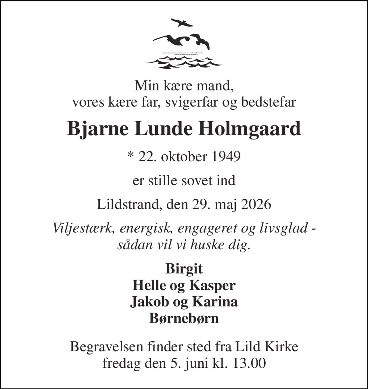Min kære mand, vores kære far, svigerfar og bedstefar 
Bjarne Lunde Holmgaard 
* 22. oktober 1949 
er stille sovet ind 
Lildstrand, den 29. maj 2026 
Viljestærk, energisk, engageret og livsglad - sådan vil vi huske dig. 
Birgit Helle og Kasper Jakob og Karina Børnebørn 
Begravelsen finder sted fra Lild Kirke fredag den 5. juni kl. 13.00
