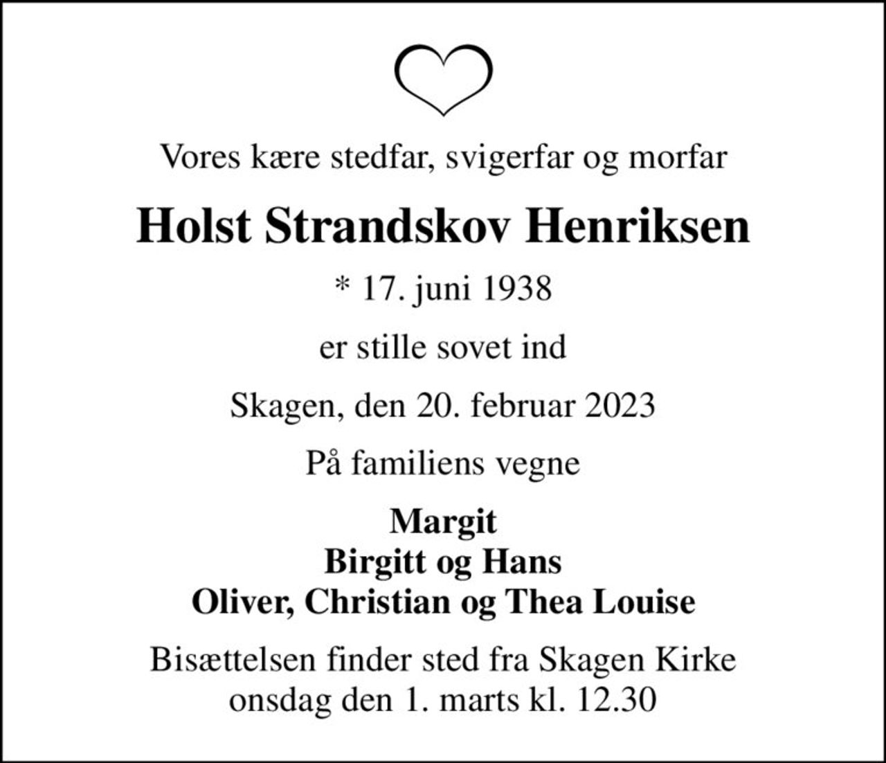 Vores kære stedfar, svigerfar og morfar
Holst Strandskov Henriksen
* 17. juni 1938
er stille sovet ind
Skagen, den 20. februar 2023
På familiens vegne
Margit Birgitt og Hans Oliver, Christian og Thea Louise
Bisættelsen finder sted fra Skagen Kirke  onsdag den 1. marts kl. 12.30