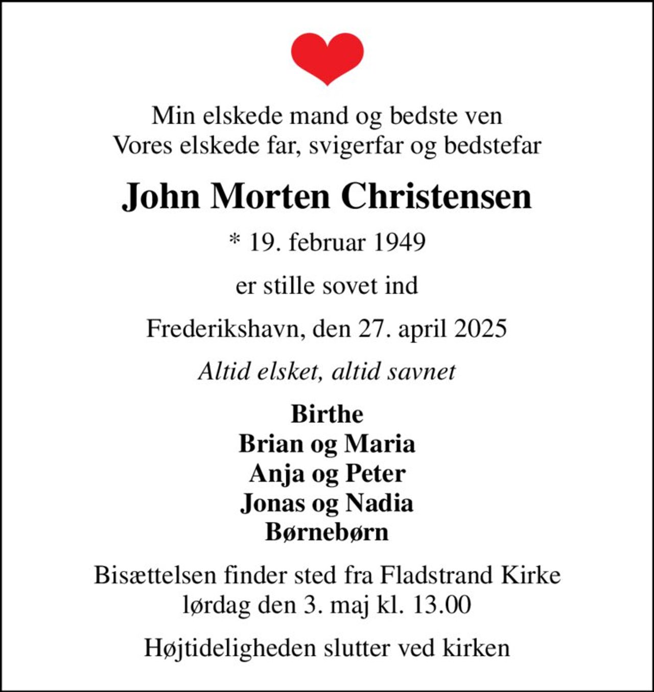 Min elskede mand og bedste ven Vores elskede far, svigerfar og bedstefar
John Morten Christensen
* 19. februar 1949
er stille sovet ind
Frederikshavn, den 27. april 2025
Altid elsket, altid savnet
Birthe Brian og Maria Anja og Peter Jonas og Nadia Børnebørn
Bisættelsen finder sted fra Fladstrand Kirke  lørdag den 3. maj kl. 13.00 
Højtideligheden slutter ved kirken