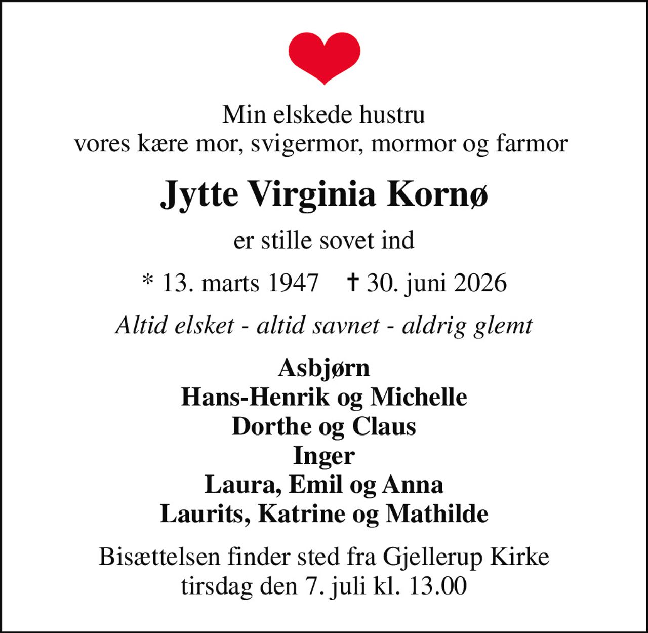 Min elskede hustru vores kære mor, svigermor, mormor og farmor 
Jytte Virginia Kornø
er stille sovet ind
* 13. marts 1947    ✝ 30. juni 2026
Altid elsket - altid savnet - aldrig glemt
Asbjørn Hans-Henrik og Michelle Dorthe og Claus Inger Laura, Emil og Anna Laurits, Katrine og Mathilde
Bisættelsen har fundet sted