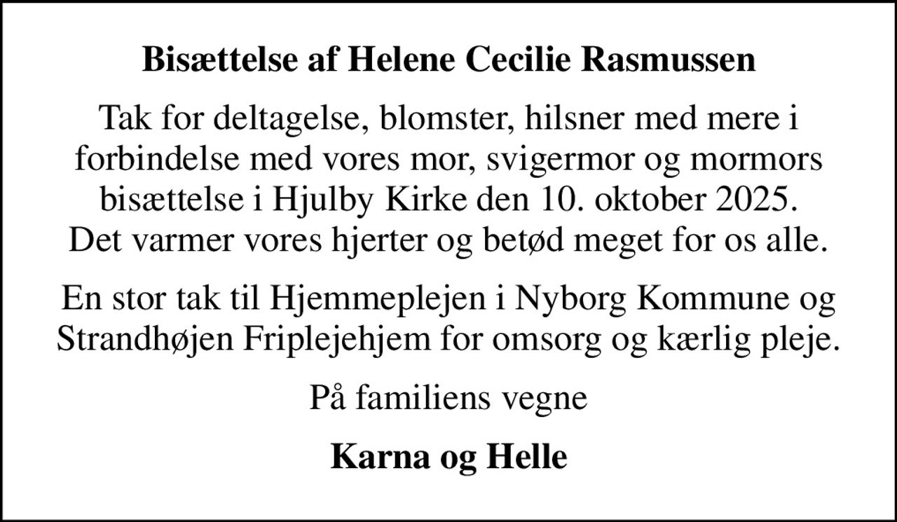 Bisættelse af Helene Cecilie Rasmussen
Tak for deltagelse, blomster, hilsner med mere i forbindelse med vores mor, svigermor og mormors bisættelse i Hjulby Kirke den 10. oktober 2025. Det varmer vores hjerter og betød meget for os alle.
En stor tak til Hjemmeplejen i Nyborg Kommune og Strandhøjen Friplejehjem for omsorg og kærlig pleje.
På familiens vegne
Karna og Helle