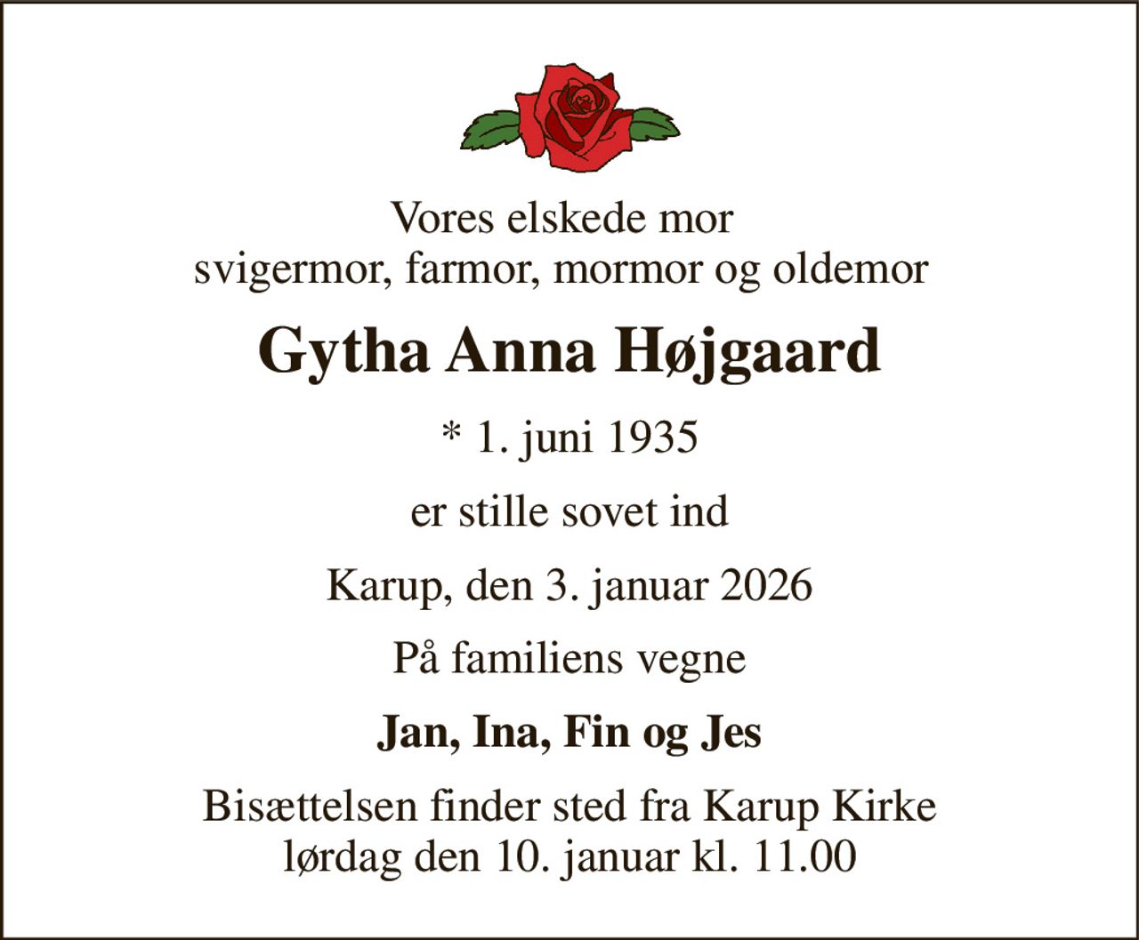 Vores elskede mor svigermor, farmor, mormor og oldemor 
Gytha Anna Højgaard 
*​ 1. juni 1935 
er stille sovet ind 
Karup, den 3. januar 2026 
På familiens vegne 
Jan, Ina, Fin og Jes 
Bisættelsen finder sted fra Karup Kirke lørdag den 10. januar kl. 11.00