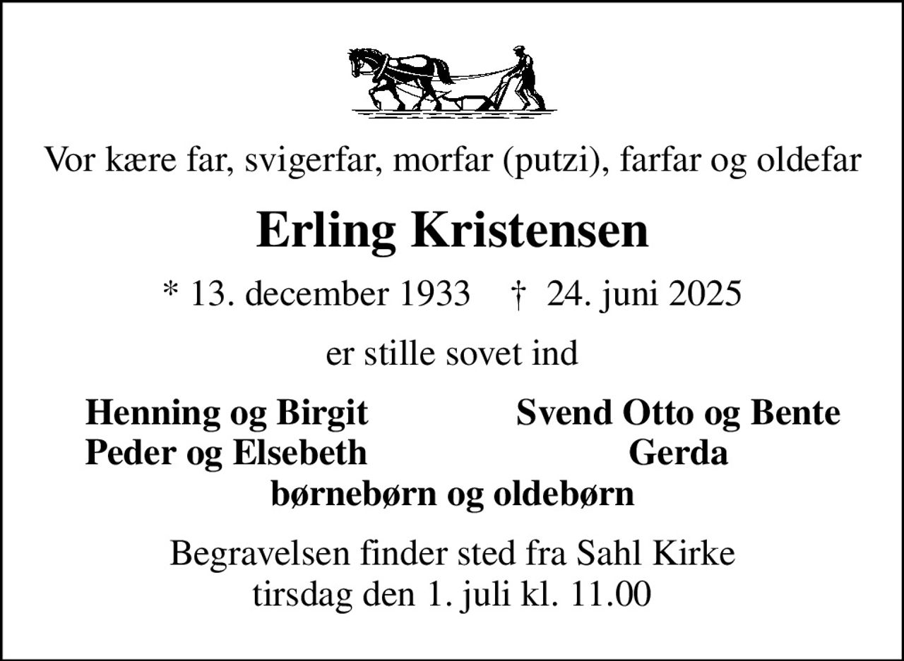 Vor kære far, svigerfar, morfar (putzi), farfar og oldefar
Erling Kristensen
* 13. december 1933    ✝ 24. juni 2025
er stille sovet ind
Henning og Birgit
Svend Otto og Bente
Peder og Elsebeth
Gerda
Begravelsen finder sted fra Sahl Kirke  tirsdag den 1. juli kl. 11.00