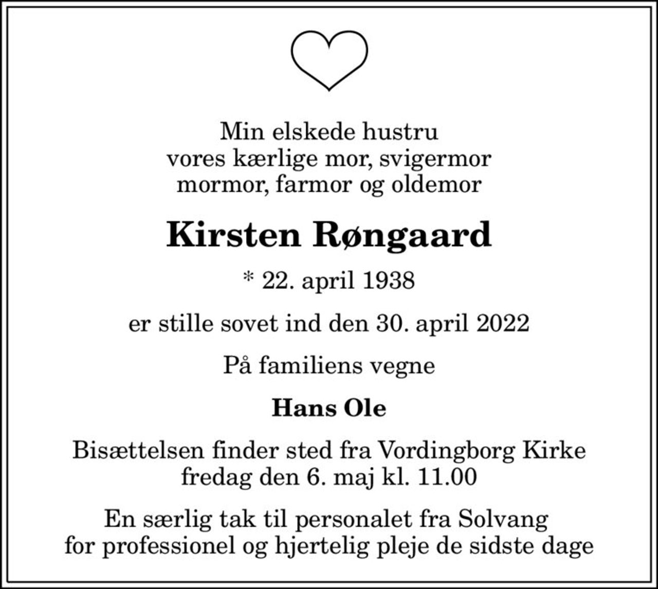 Min elskede hustru vores kærlige mor, svigermor mormor, farmor og oldemor
Kirsten Røngaard
* 22. april 1938
er stille sovet ind den 30. april 2022
På familiens vegne
Hans Ole
Bisættelsen finder sted fra Vordingborg Kirke  fredag den 6. maj kl. 11.00 
En særlig tak til personalet fra Solvang  for professionel og hjertelig pleje de sidste dage