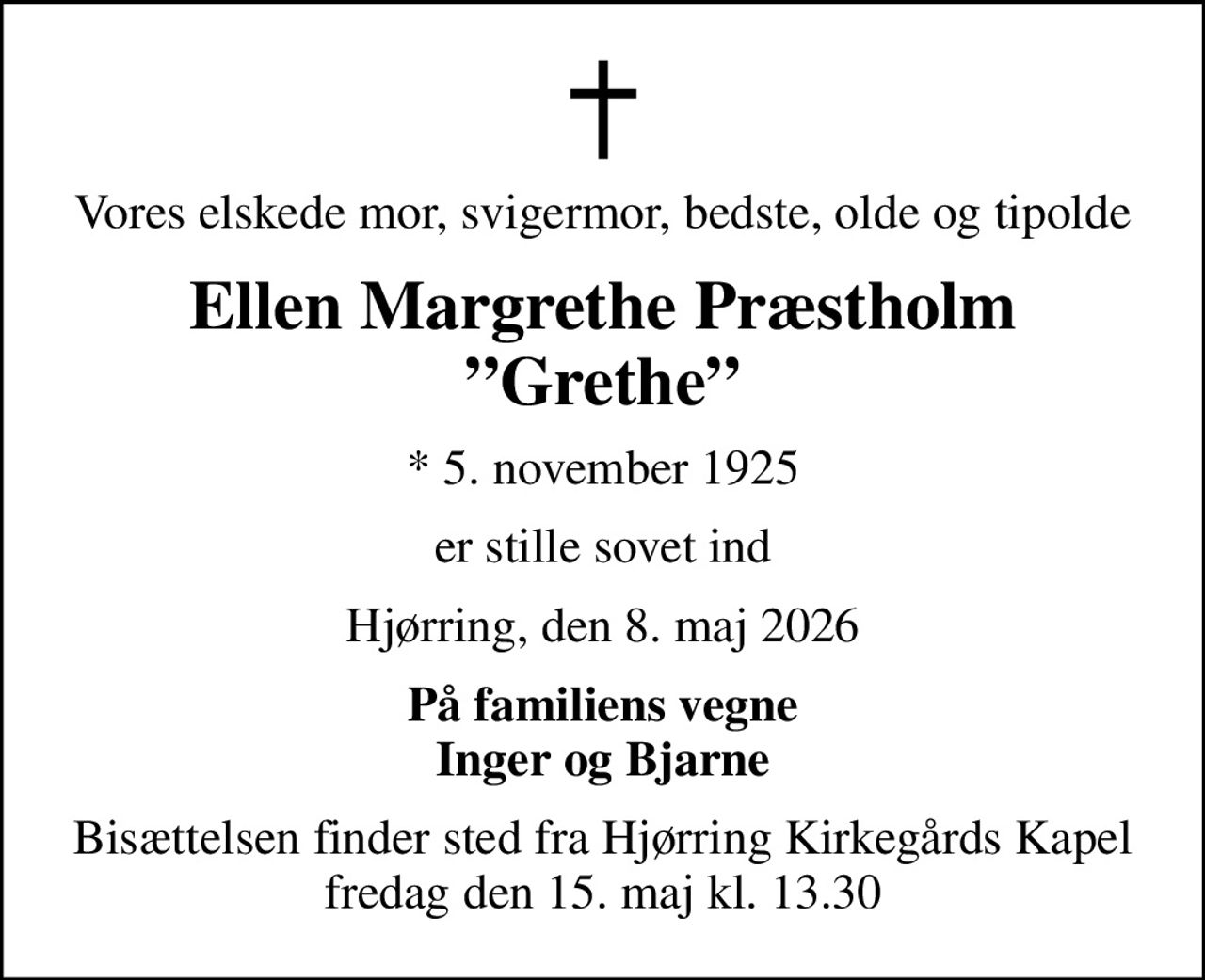 Vores elskede mor, svigermor, bedste, olde og tipolde
Ellen Margrethe Præstholm Grethe
* 5. november 1925
er stille sovet ind
Hjørring, den 8. maj 2026
På familiens vegne Inger og Bjarne
Bisættelsen finder sted fra Hjørring Kirkegårds Kapel  fredag den 15. maj kl. 13.30