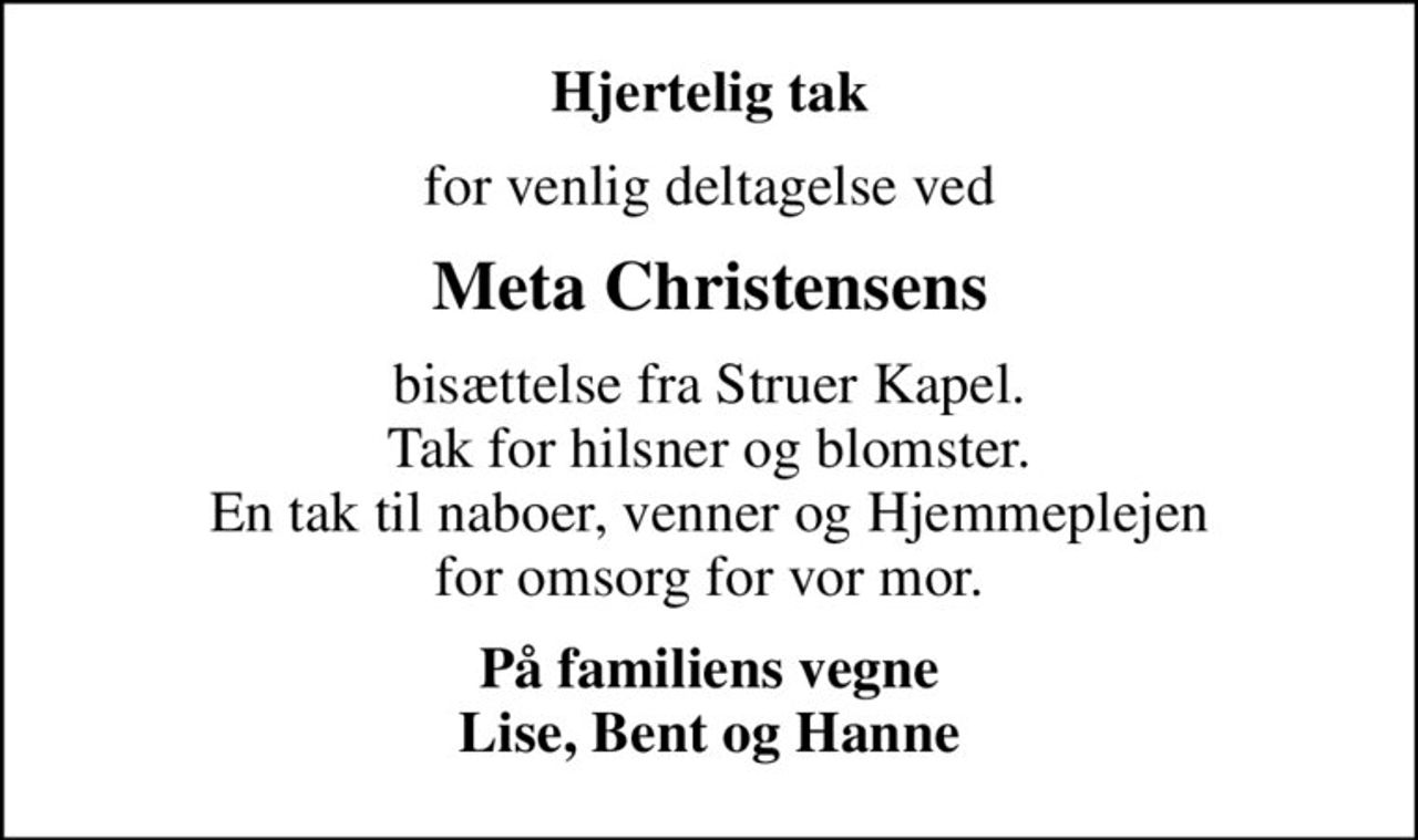 Hjertelig tak
for venlig deltagelse ved
Meta Christensens
bisættelse fra Struer Kapel. Tak for hilsner og blomster. En tak til naboer, venner og Hjemmeplejen for omsorg for vor mor.
På familiens vegne Lise, Bent og Hanne