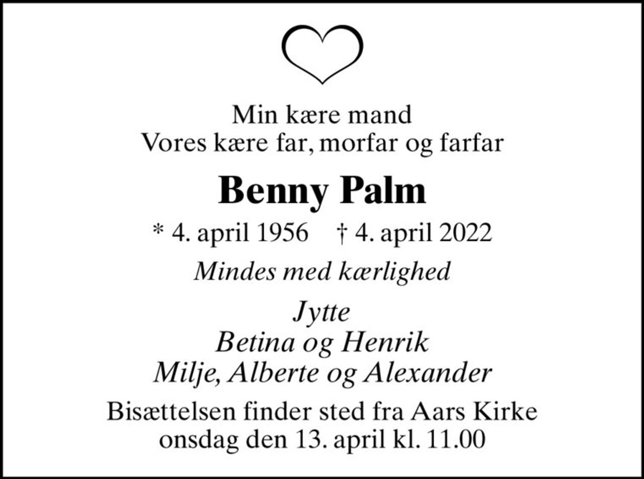Min kære mand Vores kære far, morfar og farfar
Benny Palm
* 4. april 1956    ✝ 4. april 2022
Mindes med kærlighed
Jytte Betina og Henrik Milje, Alberte og Alexander
Bisættelsen finder sted fra Aars Kirke  onsdag den 13. april kl. 11.00
