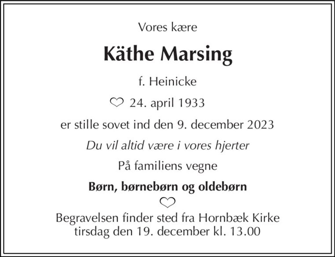 Vores kære 
Käthe Marsing 
f. Heinicke 
24. april 1933 
er stille sovet ind den 9. december 2023 
Du vil altid være i vores hjerter 
På familiens vegne 
Børn, børnebørn og oldebørn 
Begravelsen​ finder sted fra Hornbæk Kirke​ tirsdag den 19. december​ kl. 13.00