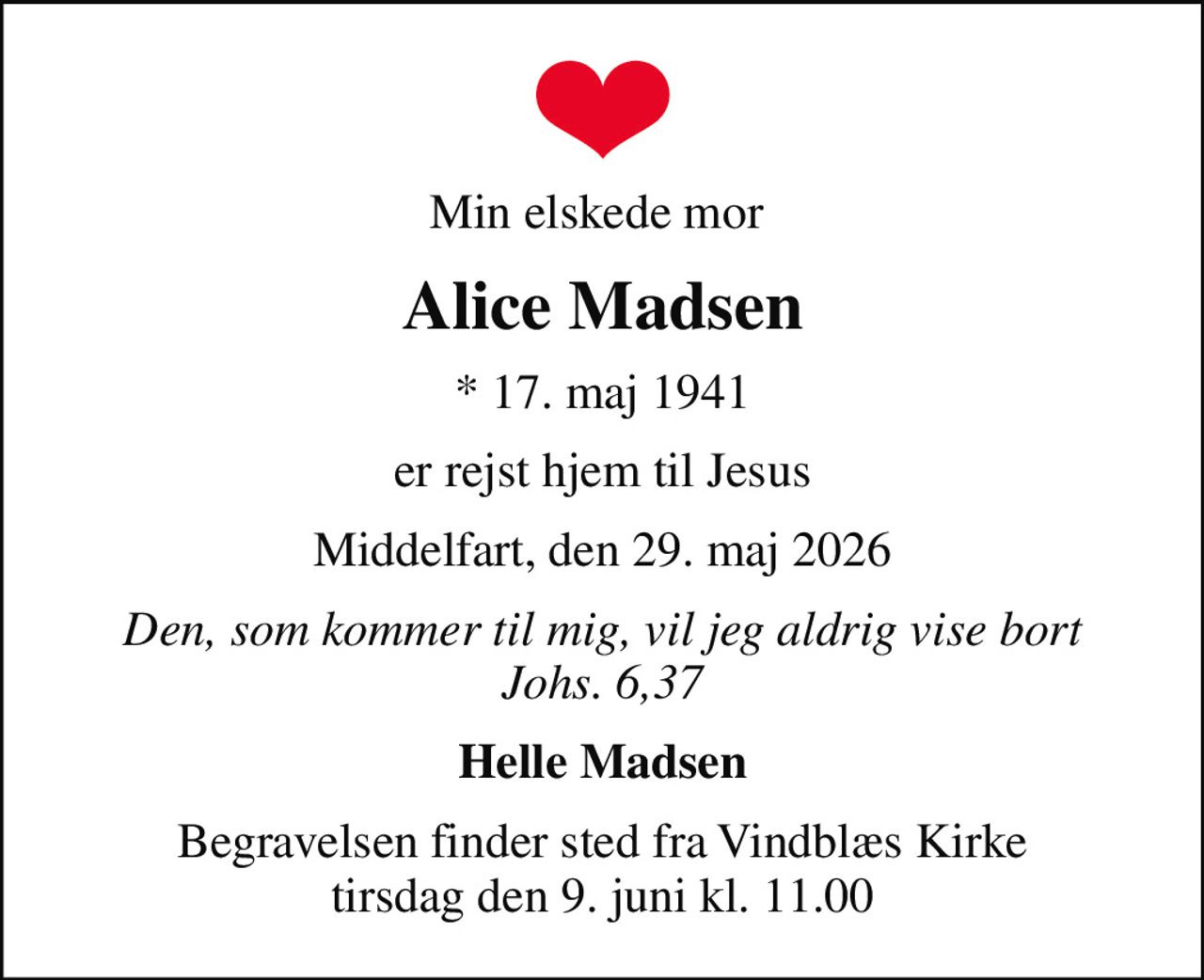 Min elskede mor 
Alice Madsen
* 17. maj 1941
er rejst hjem til Jesus
Middelfart, den 29. maj 2026
Den, som kommer til mig, vil jeg aldrig vise bort Johs. 6,37
Helle Madsen
Begravelsen finder sted fra Vindblæs Kirke  tirsdag den 9. juni kl. 11.00