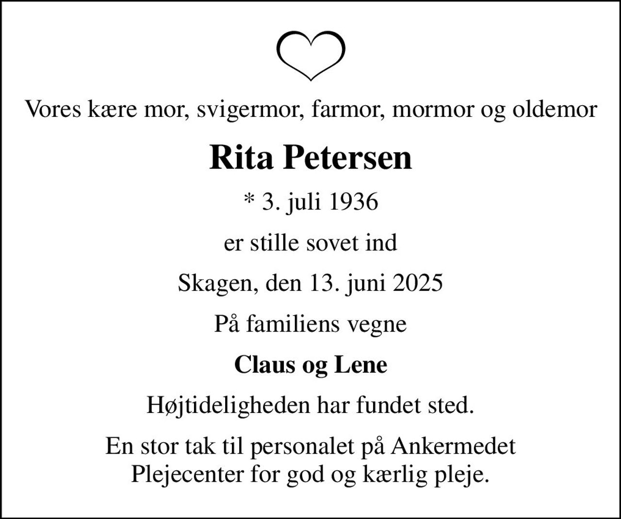 Vores kære mor, svigermor, farmor, mormor og oldemor
Rita Petersen
* 3. juli 1936
er stille sovet ind
Skagen, den 13. juni 2025
På familiens vegne
Claus og Lene
Højtideligheden har fundet sted.
En stor tak til personalet på Ankermedet Plejecenter for god og kærlig pleje.