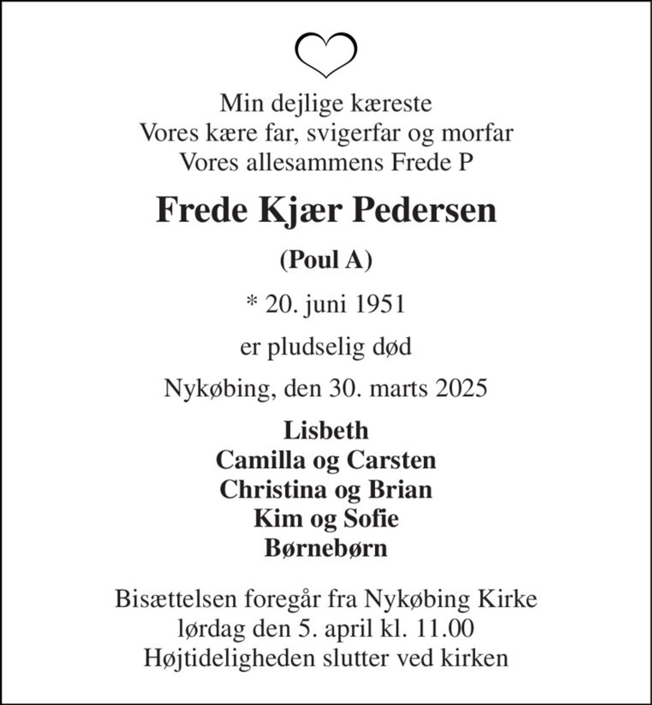 Min dejlige kæreste Vores kære far, svigerfar og morfar Vores allesammens Frede P 
Frede Kjær Pedersen 
(Poul A) 
*​ 20. juni 1951 
er pludselig død 
Nykøbing, den 30. marts 2025 
Lisbeth Camilla og Carsten Christina og Brian Kim og Sofie Børnebørn 
Bisættelsen​ foregår fra Nykøbing Kirke​ lørdag den 5. april​ kl. 11.00 Højtideligheden slutter ved kirken
